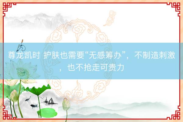尊龙凯时 护肤也需要“无感筹办”，不制造刺激，也不抢走可贵力