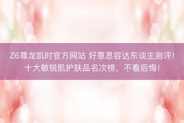 Z6尊龙凯时官方网站 好意思容达东谈主测评！十大敏锐肌护肤品名次榜，不看后悔！