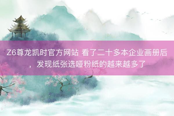 Z6尊龙凯时官方网站 看了二十多本企业画册后，发现纸张选哑粉纸的越来越多了