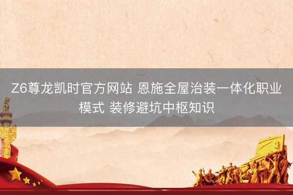 Z6尊龙凯时官方网站 恩施全屋治装一体化职业模式 装修避坑中枢知识