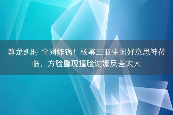 尊龙凯时 全网炸锅！杨幂三亚生图好意思神莅临，方脸重现撞脸谢娜反差太大