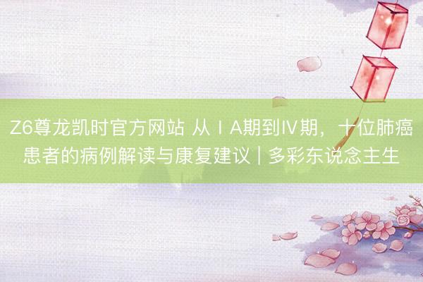 Z6尊龙凯时官方网站 从ⅠA期到Ⅳ期，十位肺癌患者的病例解读与康复建议 | 多彩东说念主生