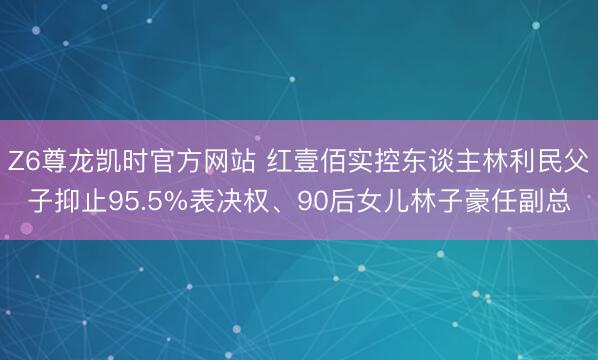Z6尊龙凯时官方网站 红壹佰实控东谈主林利民父子抑止95.5%表决权、90后女儿林子豪任副总