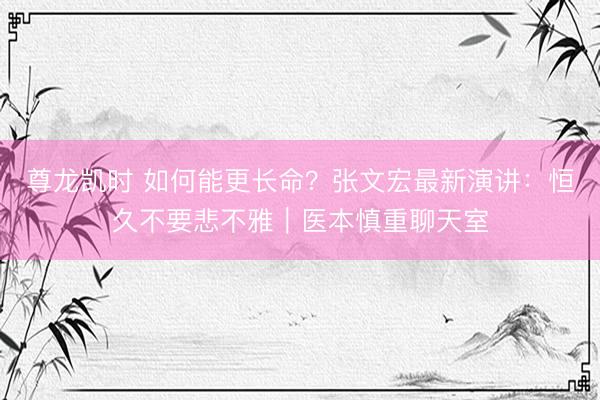 尊龙凯时 如何能更长命？张文宏最新演讲：恒久不要悲不雅｜医本慎重聊天室