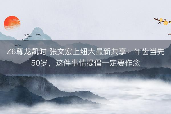 Z6尊龙凯时 张文宏上纽大最新共享：年齿当先50岁，这件事情提倡一定要作念
