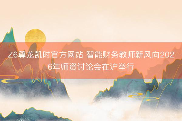 Z6尊龙凯时官方网站 智能财务教师新风向2026年师资讨论会在沪举行