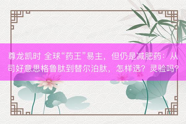 尊龙凯时 全球“药王”易主，但仍是减肥药：从司好意思格鲁肽到替尔泊肽，怎样选？灵验吗？
