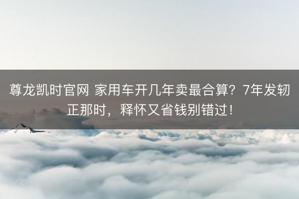 尊龙凯时官网 家用车开几年卖最合算？7年发轫正那时，释怀又省钱别错过！
