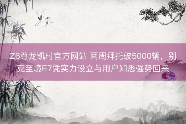 Z6尊龙凯时官方网站 两周拜托破5000辆，别克至境E7凭实力设立与用户知悉强势回来