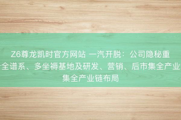 Z6尊龙凯时官方网站 一汽开脱：公司隐秘重中轻卡全谱系、多坐褥基地及研发、营销、后市集全产业链布局