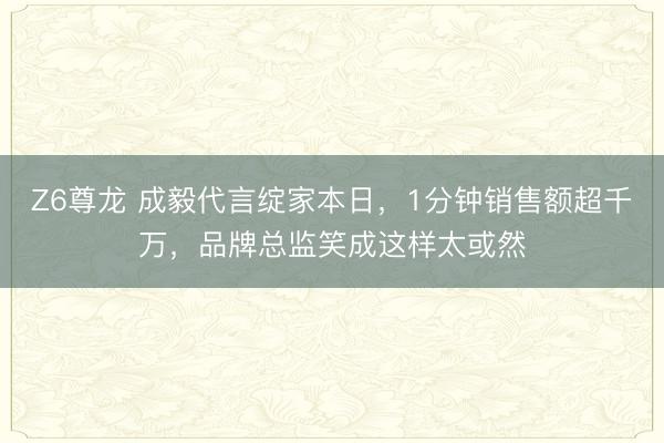 Z6尊龙 成毅代言绽家本日，1分钟销售额超千万，品牌总监笑成这样太或然